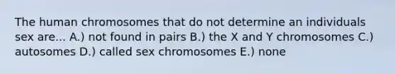 The human chromosomes that do not determine an individuals sex are... A.) not found in pairs B.) the X and Y chromosomes C.) autosomes D.) called sex chromosomes E.) none