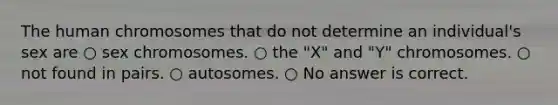 The human chromosomes that do not determine an individual's sex are ○ sex chromosomes. ○ the "X" and "Y" chromosomes. ○ not found in pairs. ○ autosomes. ○ No answer is correct.