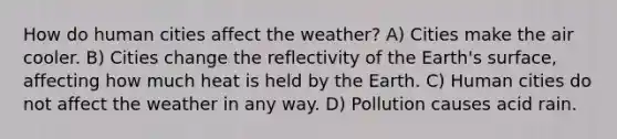 How do human cities affect the weather? A) Cities make the air cooler. B) Cities change the reflectivity of the Earth's surface, affecting how much heat is held by the Earth. C) Human cities do not affect the weather in any way. D) Pollution causes acid rain.