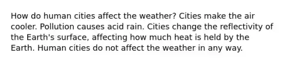 How do human cities affect the weather? Cities make the air cooler. Pollution causes acid rain. Cities change the reflectivity of the Earth's surface, affecting how much heat is held by the Earth. Human cities do not affect the weather in any way.