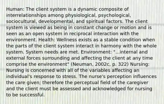 Human: The client system is a dynamic composite of interrelationships among physiological, psychological, sociocultural, developmental, and spiritual factors. The client system is viewed as being in constant change or motion and is seen as an open system in reciprocal interaction with the environment. Health: Wellness exists as a stable condition when the parts of the client system interact in harmony with the whole system. System needs are met. Environment: "...internal and external forces surrounding and affecting the client at any time comprise the environment" (Neuman, 2002c, p. 322) Nursing: Nursing is concerned with all of the variables affecting an individual's response to stress. The nurse's perception influences the care given; therefore the perceptual field of the caregiver and the client must be assessed and acknowledged for nursing to be successful.