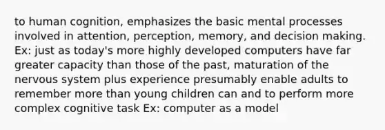 to human cognition, emphasizes the basic mental processes involved in attention, perception, memory, and decision making. Ex: just as today's more highly developed computers have far greater capacity than those of the past, maturation of the nervous system plus experience presumably enable adults to remember more than young children can and to perform more complex cognitive task Ex: computer as a model