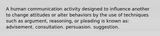 A human communication activity designed to influence another to change attitudes or alter behaviors by the use of techniques such as argument, reasoning, or pleading is known as: advisement. consultation. persuasion. suggestion.