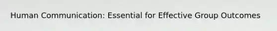 Human Communication: Essential for Effective Group Outcomes