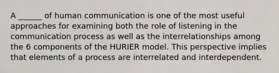 A ______ of human communication is one of the most useful approaches for examining both the role of listening in the communication process as well as the interrelationships among the 6 components of the HURIER model. This perspective implies that elements of a process are interrelated and interdependent.