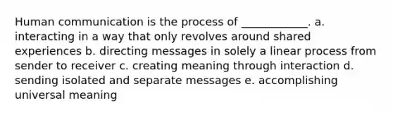 Human communication is the process of ____________. a. interacting in a way that only revolves around shared experiences b. directing messages in solely a linear process from sender to receiver c. creating meaning through interaction d. sending isolated and separate messages e. accomplishing universal meaning