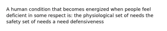 A human condition that becomes energized when people feel deficient in some respect is: the physiological set of needs the safety set of needs a need defensiveness