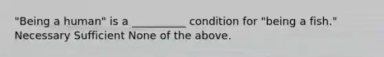 "Being a human" is a __________ condition for "being a fish." Necessary Sufficient None of the above.