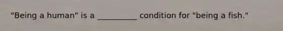 "Being a human" is a __________ condition for "being a fish."