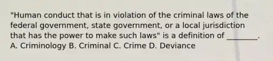 "Human conduct that is in violation of the criminal laws of the federal government, state government, or a local jurisdiction that has the power to make such laws" is a definition of ________. A. Criminology B. Criminal C. Crime D. Deviance