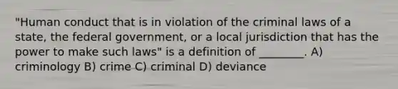 "Human conduct that is in violation of the criminal laws of a state, the federal government, or a local jurisdiction that has the power to make such laws" is a definition of ________. A) criminology B) crime C) criminal D) deviance