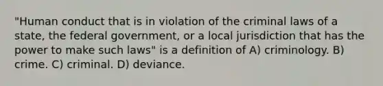 "Human conduct that is in violation of the criminal laws of a state, the federal government, or a local jurisdiction that has the power to make such laws" is a definition of A) criminology. B) crime. C) criminal. D) deviance.