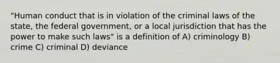 "Human conduct that is in violation of the criminal laws of the state, the federal government, or a local jurisdiction that has the power to make such laws" is a definition of A) criminology B) crime C) criminal D) deviance