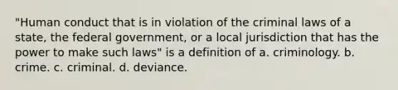 "Human conduct that is in violation of the criminal laws of a state, the federal government, or a local jurisdiction that has the power to make such laws" is a definition of a. criminology. b. crime. c. criminal. d. deviance.