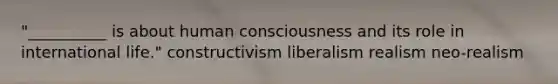 "__________ is about human consciousness and its role in international life." constructivism liberalism realism neo-realism