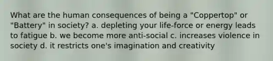 What are the human consequences of being a "Coppertop" or "Battery" in society? a. depleting your life-force or energy leads to fatigue b. we become more anti-social c. increases violence in society d. it restricts one's imagination and creativity