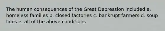 The human consequences of the Great Depression included a. homeless families b. closed factories c. bankrupt farmers d. soup lines e. all of the above conditions