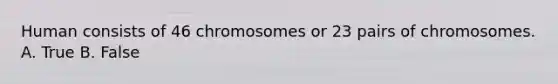 Human consists of 46 chromosomes or 23 pairs of chromosomes. A. True B. False