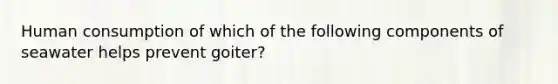 Human consumption of which of the following components of seawater helps prevent goiter?