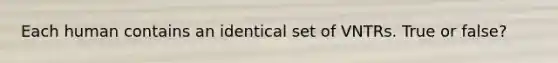 Each human contains an identical set of VNTRs. True or false?