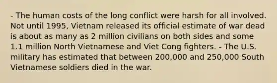 - The human costs of the long conflict were harsh for all involved. Not until 1995, Vietnam released its official estimate of war dead is about as many as 2 million civilians on both sides and some 1.1 million North Vietnamese and Viet Cong fighters. - The U.S. military has estimated that between 200,000 and 250,000 South Vietnamese soldiers died in the war.