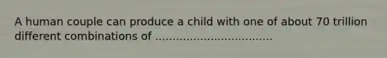 A human couple can produce a child with one of about 70 trillion different combinations of ..................................