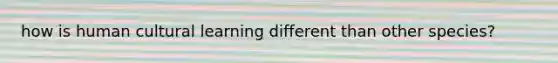 how is human cultural learning different than other species?