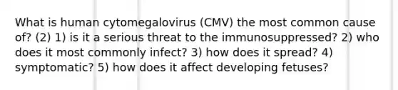 What is human cytomegalovirus (CMV) the most common cause of? (2) 1) is it a serious threat to the immunosuppressed? 2) who does it most commonly infect? 3) how does it spread? 4) symptomatic? 5) how does it affect developing fetuses?