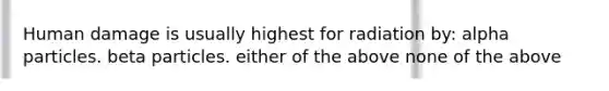 Human damage is usually highest for radiation by: alpha particles. beta particles. either of the above none of the above