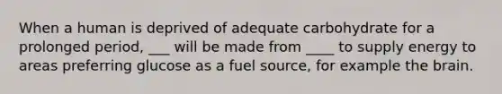 When a human is deprived of adequate carbohydrate for a prolonged period, ___ will be made from ____ to supply energy to areas preferring glucose as a fuel source, for example the brain.