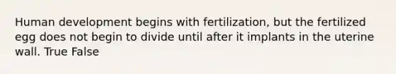 Human development begins with fertilization, but the fertilized egg does not begin to divide until after it implants in the uterine wall. True False