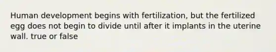 Human development begins with fertilization, but the fertilized egg does not begin to divide until after it implants in the uterine wall. true or false