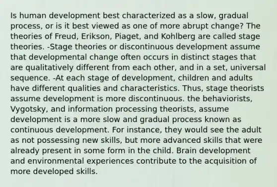 Is human development best characterized as a slow, gradual process, or is it best viewed as one of more abrupt change? The theories of Freud, Erikson, Piaget, and Kohlberg are called stage theories. -Stage theories or discontinuous development assume that developmental change often occurs in distinct stages that are qualitatively different from each other, and in a set, universal sequence. -At each stage of development, children and adults have different qualities and characteristics. Thus, stage theorists assume development is more discontinuous. the behaviorists, Vygotsky, and information processing theorists, assume development is a more slow and gradual process known as continuous development. For instance, they would see the adult as not possessing new skills, but more advanced skills that were already present in some form in the child. Brain development and environmental experiences contribute to the acquisition of more developed skills.