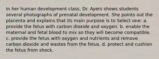 In her human development class, Dr. Ayers shows students several photographs of prenatal development. She points out the placenta and explains that its main purpose is to Select one: a. provide the fetus with carbon dioxide and oxygen. b. enable the maternal and fetal blood to mix so they will become compatible. c. provide the fetus with oxygen and nutrients and remove carbon dioxide and wastes from the fetus. d. protect and cushion the fetus from shock.