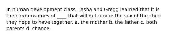 In human development class, Tasha and Gregg learned that it is the chromosomes of ____ that will determine the sex of the child they hope to have together. a. the mother b. the father c. both parents d. chance