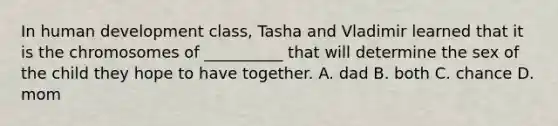 In human development class, Tasha and Vladimir learned that it is the chromosomes of __________ that will determine the sex of the child they hope to have together. A. dad B. both C. chance D. mom