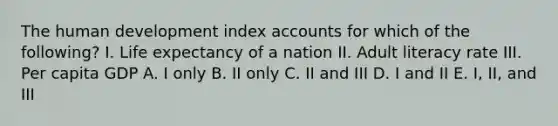 The human development index accounts for which of the following? I. Life expectancy of a nation II. Adult literacy rate III. Per capita GDP A. I only B. II only C. II and III D. I and II E. I, II, and III