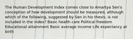 The Human Development Index comes close to Amartya Sen's conception of how development should be measured, although which of the following, suggested by Sen in his thesis, is not included in the index? Basic health care Political freedom Educational attainment Basic average income Life expectancy at birth