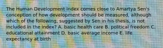 The Human Development Index comes close to Amartya Sen's conception of how development should be measured, although which of the following, suggested by Sen in his thesis, is not included in the index? A. basic health care B. political freedom C. educational attainment D. basic average income E. life expectancy at birth