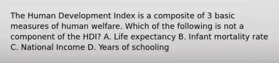 The Human Development Index is a composite of 3 basic measures of human welfare. Which of the following is not a component of the HDI? A. Life expectancy B. Infant mortality rate C. National Income D. Years of schooling