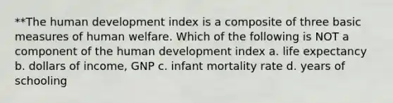 **The human development index is a composite of three basic measures of human welfare. Which of the following is NOT a component of the human development index a. life expectancy b. dollars of income, GNP c. infant mortality rate d. years of schooling