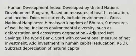 - Human Development Index: Developed by United Nations Development Program, Based on measures of health, education, and income, Does not currently include environment - Gross National Happiness: Himalayan kingdom of Bhutan, 9 measures of well being, Includes environmental diversity, such as deforestation and ecosystem degradation - Adjusted Net Savings: The World Bank, Start with conventional measure of net investment, Add investment in human capital (education, R&D), Subtract depreciation of natural capital