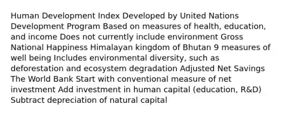 Human Development Index Developed by United Nations Development Program Based on measures of health, education, and income Does not currently include environment Gross National Happiness Himalayan kingdom of Bhutan 9 measures of well being Includes environmental diversity, such as deforestation and ecosystem degradation Adjusted Net Savings The World Bank Start with conventional measure of net investment Add investment in human capital (education, R&D) Subtract depreciation of natural capital