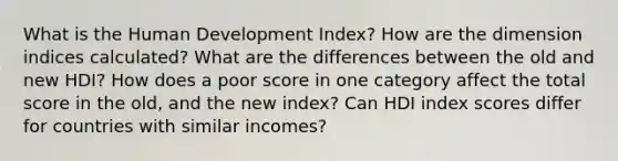 What is the Human Development Index? How are the dimension indices calculated? What are the differences between the old and new HDI? How does a poor score in one category affect the total score in the old, and the new index? Can HDI index scores differ for countries with similar incomes?