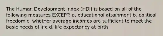 The Human Development Index (HDI) is based on all of the following measures EXCEPT: a. educational attainment b. political freedom c. whether average incomes are sufficient to meet the basic needs of life d. life expectancy at birth