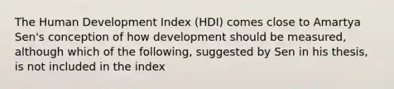 The Human Development Index (HDI) comes close to Amartya Sen's conception of how development should be measured, although which of the following, suggested by Sen in his thesis, is not included in the index