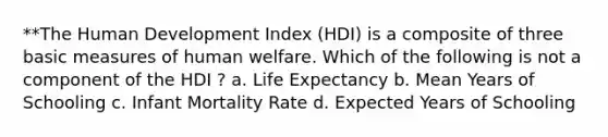 **The Human Development Index (HDI) is a composite of three basic measures of human welfare. Which of the following is not a component of the HDI ? a. Life Expectancy b. Mean Years of Schooling c. Infant Mortality Rate d. Expected Years of Schooling