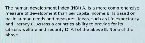 The human development index (HDI) A. Is a more comprehensive measure of development than per capita income B. Is based on basic human needs and measures, ideas, such as life expectancy and literacy C. Assess a countries ability to provide for its citizens welfare and security D. All of the above E. None of the above