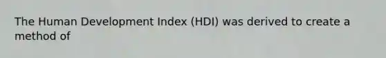 The Human Development Index (HDI) was derived to create a method of