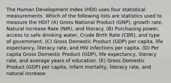 The Human Development Index (HDI) uses four statistical measurements. Which of the following lists are statistics used to measure the HDI? (A) Gross National Product (GNP), growth rate, Natural Increase Rate (NIR), and literacy. (B) Purchasing power, access to safe drinking water, Crude Birth Rate (CBR), and type of government. (C) Gross Domestic Product (GDP) per capita, life expectancy, literacy rate, and HIV infections per capita. (D) Per capita Gross Domestic Product (GDP), life expectancy, literacy rate, and average years of education. (E) Gross Domestic Product (GDP) per capita, infant mortality, literacy rate, and natural increase